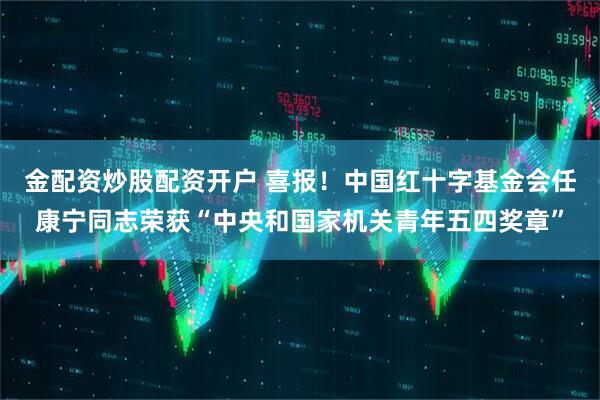 金配资炒股配资开户 喜报！中国红十字基金会任康宁同志荣获“中央和国家机关青年五四奖章”