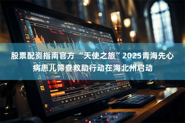 股票配资指南官方 “天使之旅”2025青海先心病患儿筛查救助行动在海北州启动