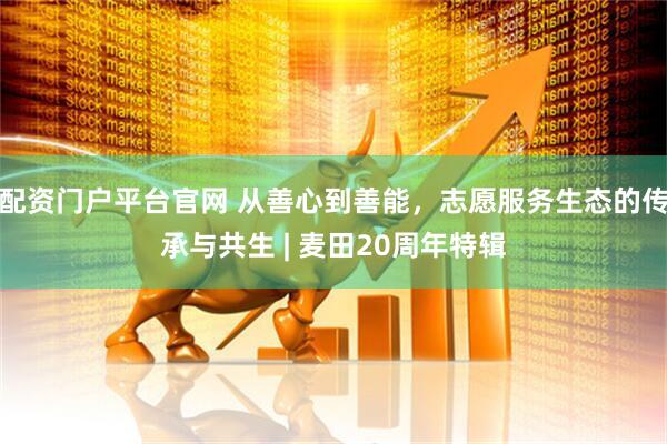 配资门户平台官网 从善心到善能，志愿服务生态的传承与共生 | 麦田20周年特辑