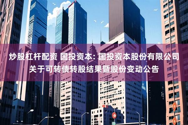 炒股杠杆配资 国投资本: 国投资本股份有限公司关于可转债转股结果暨股份变动公告