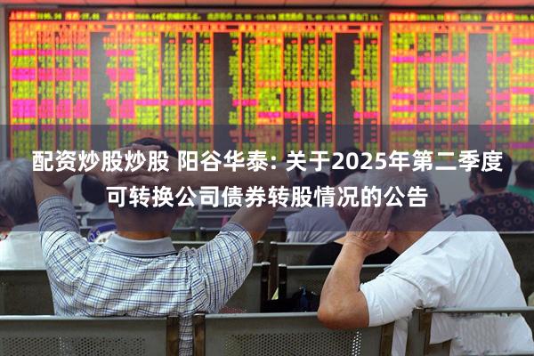 配资炒股炒股 阳谷华泰: 关于2025年第二季度可转换公司债券转股情况的公告