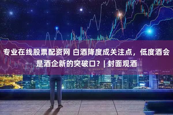专业在线股票配资网 白酒降度成关注点，低度酒会是酒企新的突破口？| 封面观酒