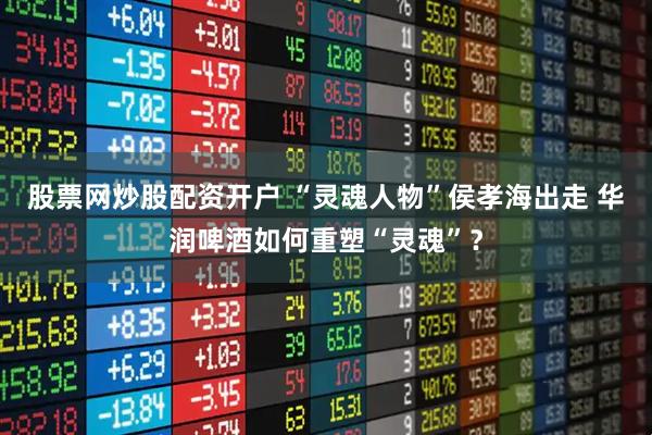 股票网炒股配资开户 “灵魂人物”侯孝海出走 华润啤酒如何重塑“灵魂”？