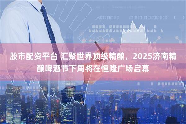股市配资平台 汇聚世界顶级精酿，2025济南精酿啤酒节下周将在恒隆广场启幕