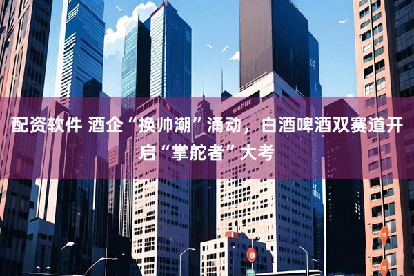 配资软件 酒企“换帅潮”涌动，白酒啤酒双赛道开启“掌舵者”大考