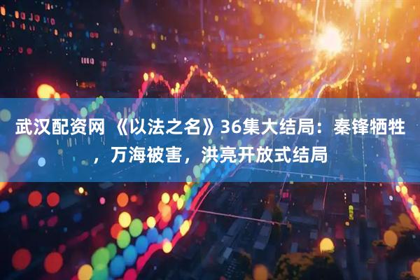 武汉配资网 《以法之名》36集大结局：秦锋牺牲，万海被害，洪亮开放式结局