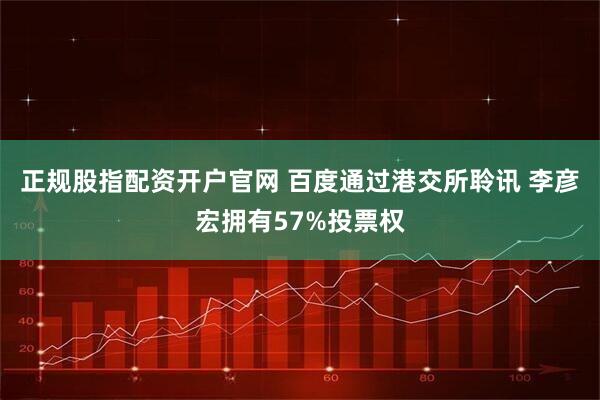 正规股指配资开户官网 百度通过港交所聆讯 李彦宏拥有57%投票权