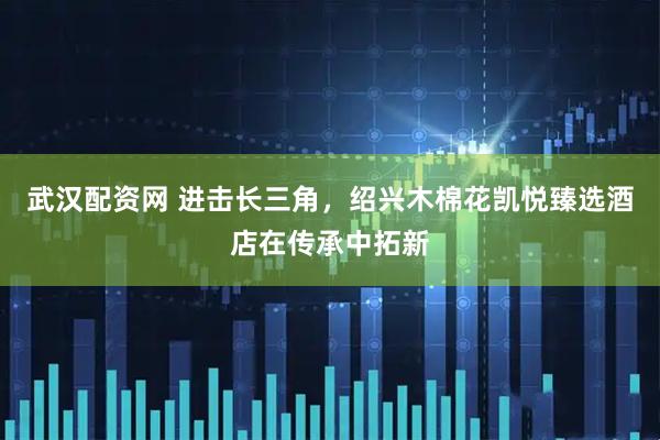武汉配资网 进击长三角，绍兴木棉花凯悦臻选酒店在传承中拓新