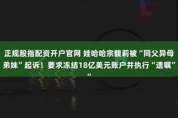 正规股指配资开户官网 娃哈哈宗馥莉被“同父异母弟妹”起诉！要求冻结18亿美元账户并执行“遗嘱”