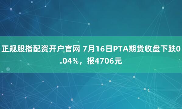 正规股指配资开户官网 7月16日PTA期货收盘下跌0.04%，报4706元