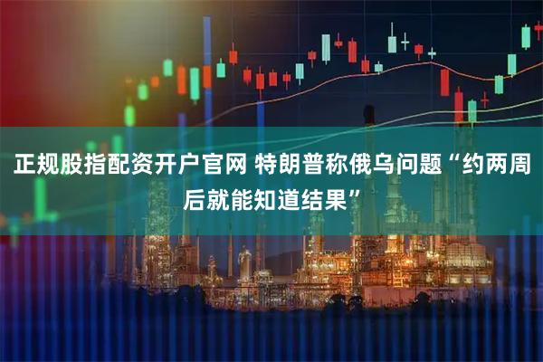 正规股指配资开户官网 特朗普称俄乌问题“约两周后就能知道结果”