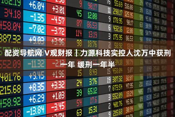 配资导航网 V观财报｜力源科技实控人沈万中获刑一年 缓刑一年半
