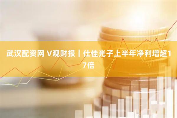 武汉配资网 V观财报｜仕佳光子上半年净利增超17倍