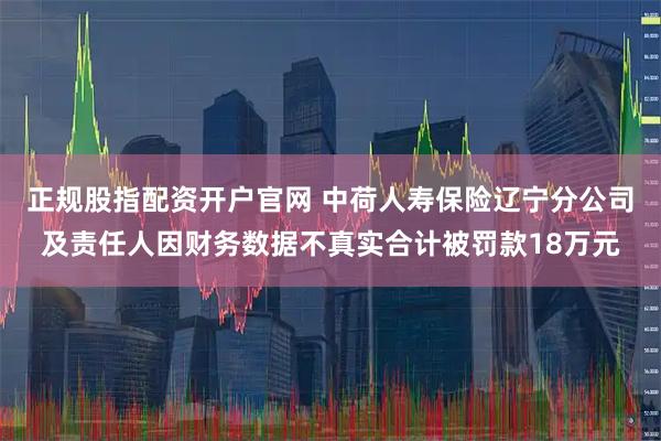 正规股指配资开户官网 中荷人寿保险辽宁分公司及责任人因财务数据不真实合计被罚款18万元