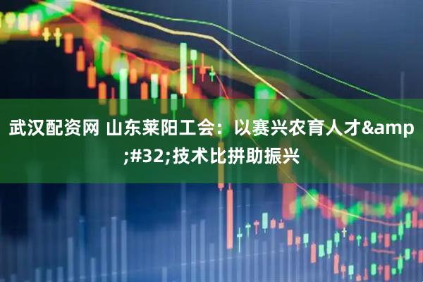 武汉配资网 山东莱阳工会：以赛兴农育人才&#32;技术比拼助振兴
