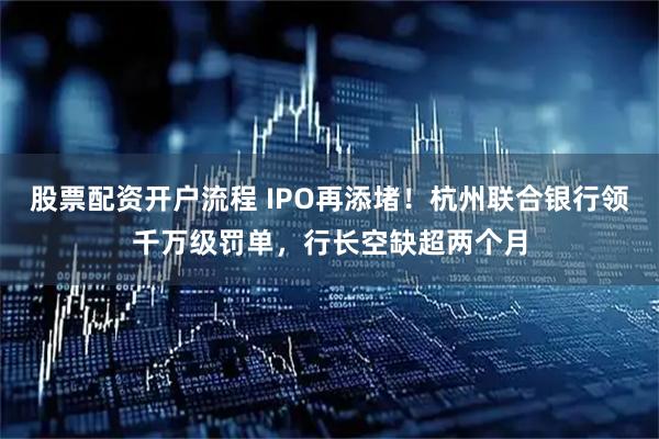 股票配资开户流程 IPO再添堵！杭州联合银行领千万级罚单，行长空缺超两个月