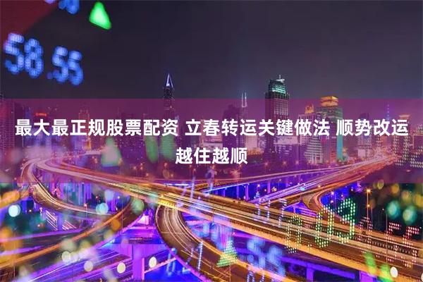 最大最正规股票配资 立春转运关键做法 顺势改运越住越顺