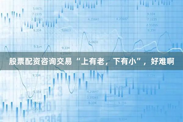 股票配资咨询交易 “上有老,下有小”,好难啊
