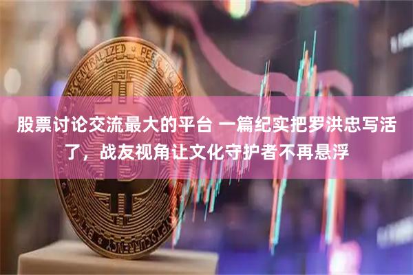 股票讨论交流最大的平台 一篇纪实把罗洪忠写活了，战友视角让文化守护者不再悬浮