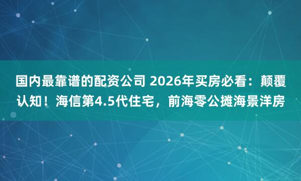 国内最靠谱的配资公司 2026年买房必看：颠覆认知！海信第4.5代住宅，前海零公摊海景洋房