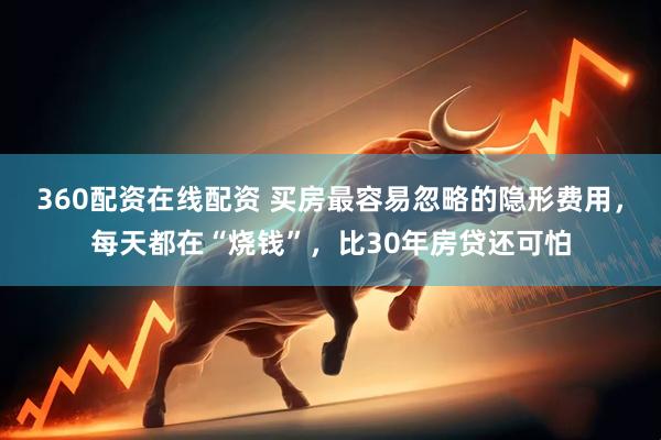360配资在线配资 买房最容易忽略的隐形费用，每天都在“烧钱”，比30年房贷还可怕