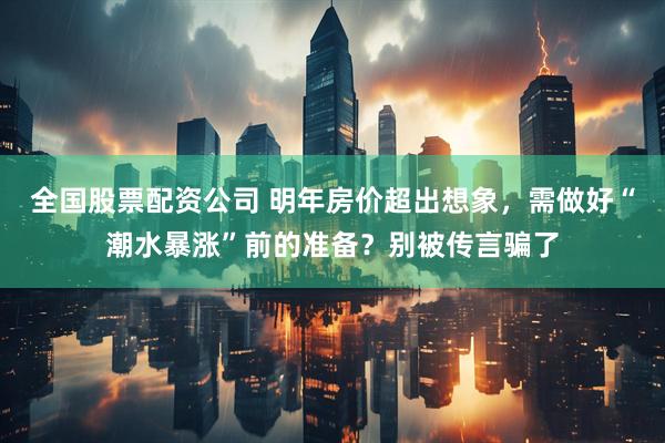 全国股票配资公司 明年房价超出想象，需做好“潮水暴涨”前的准备？别被传言骗了