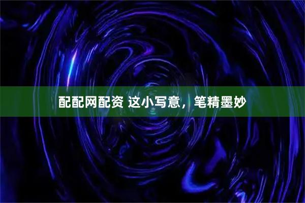 配配网配资 这小写意，笔精墨妙