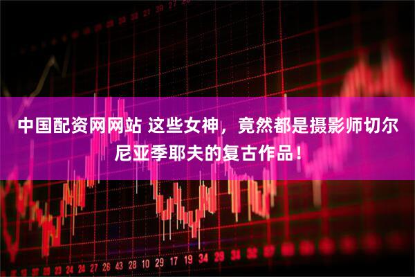 中国配资网网站 这些女神，竟然都是摄影师切尔尼亚季耶夫的复古作品！