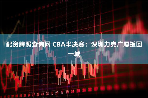 配资牌照查询网 CBA半决赛：深圳力克广厦扳回一城