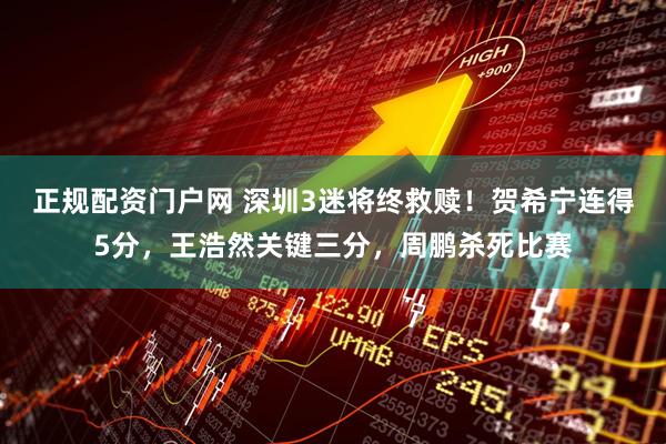 正规配资门户网 深圳3迷将终救赎！贺希宁连得5分，王浩然关键三分，周鹏杀死比赛