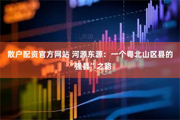 散户配资官方网站 河源东源：一个粤北山区县的“强县”之路