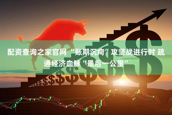 配资查询之家官网 “账期沉疴”攻坚战进行时 疏通经济血脉“最后一公里”