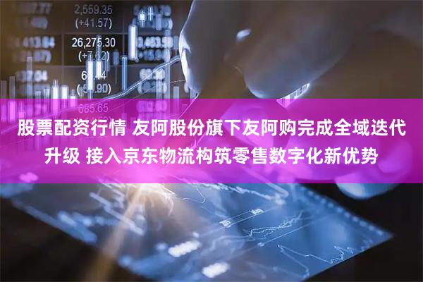 股票配资行情 友阿股份旗下友阿购完成全域迭代升级 接入京东物流构筑零售数字化新优势