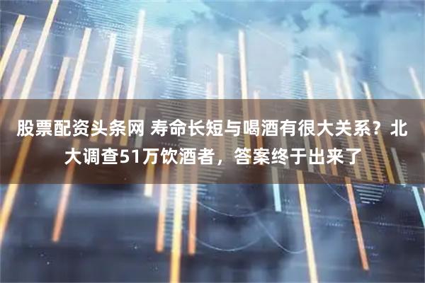 股票配资头条网 寿命长短与喝酒有很大关系？北大调查51万饮酒者，答案终于出来了